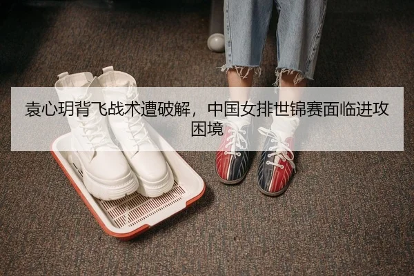 袁心玥背飞战术遭破解，中国女排世锦赛面临进攻困境